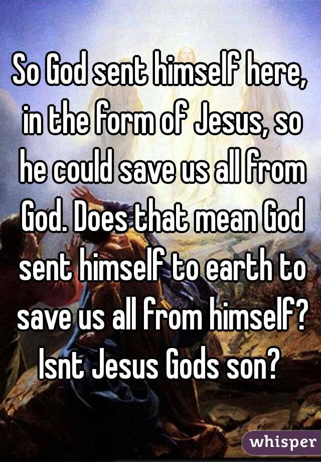 So God sent himself here, in the form of Jesus, so he could save us all from God. Does that mean God sent himself to earth to save us all from himself? Isnt Jesus Gods son? 