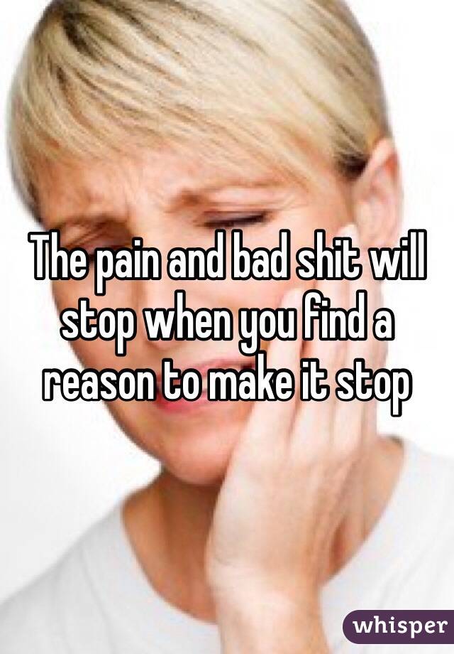 The pain and bad shit will stop when you find a reason to make it stop
