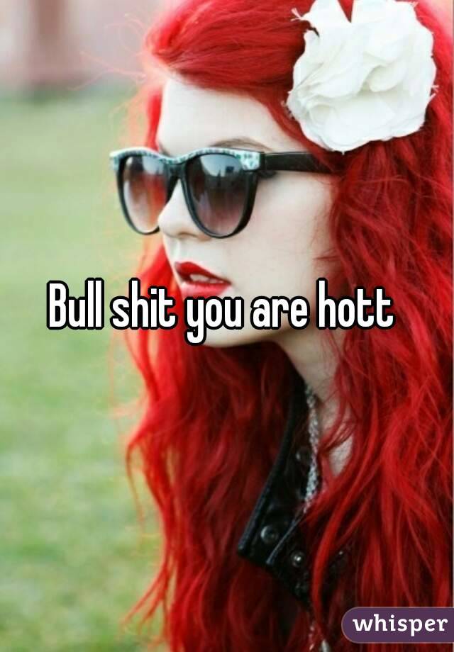 Bull shit you are hott 