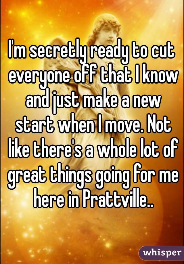 I'm secretly ready to cut everyone off that I know and just make a new start when I move. Not like there's a whole lot of great things going for me here in Prattville..