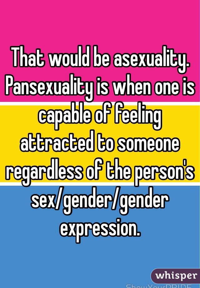 That would be asexuality. Pansexuality is when one is capable of feeling attracted to someone regardless of the person's sex/gender/gender expression.