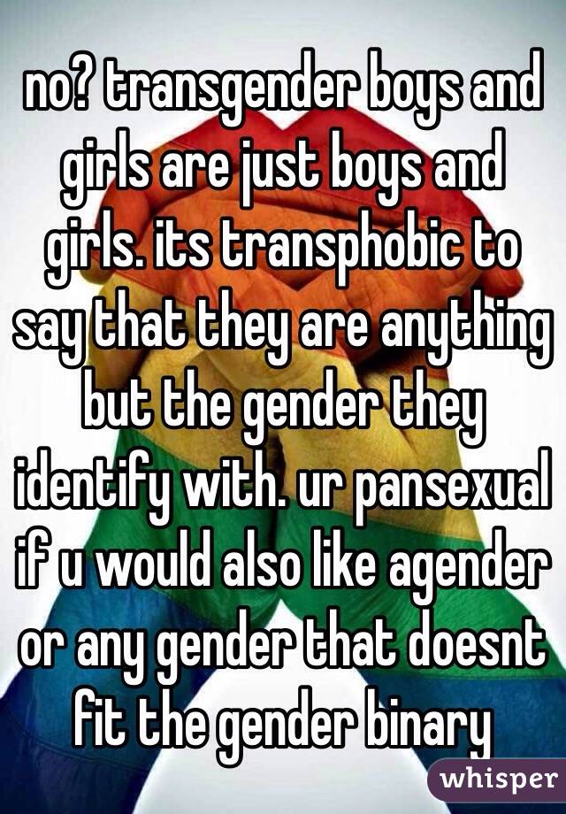 no? transgender boys and girls are just boys and girls. its transphobic to say that they are anything but the gender they identify with. ur pansexual if u would also like agender or any gender that doesnt fit the gender binary