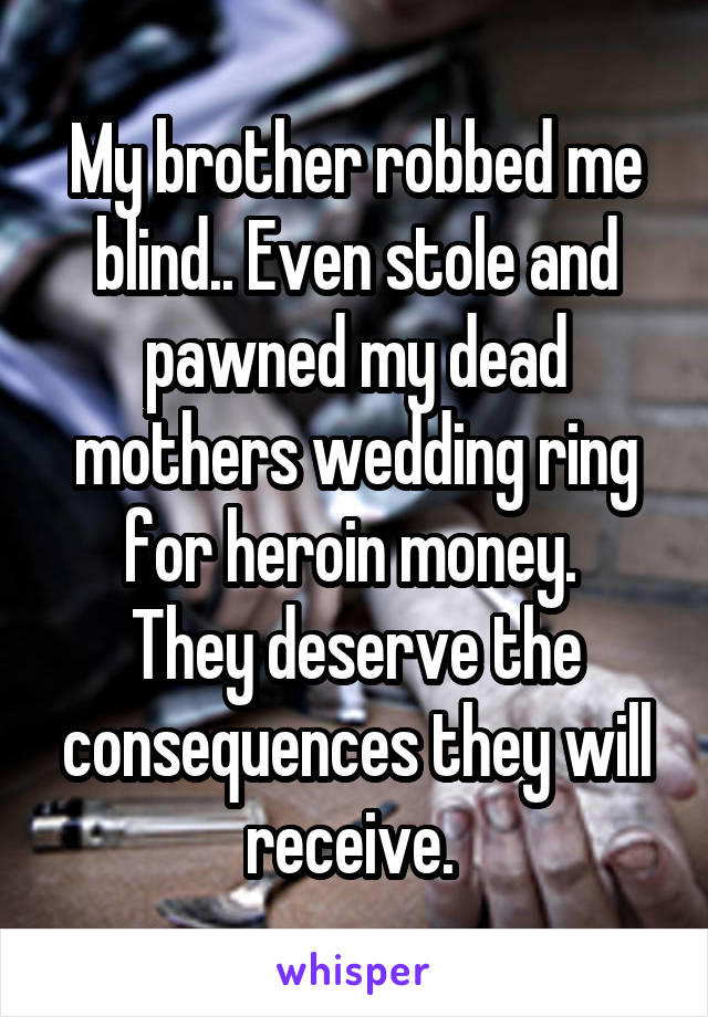 My brother robbed me blind.. Even stole and pawned my dead mothers wedding ring for heroin money. 
They deserve the consequences they will receive. 