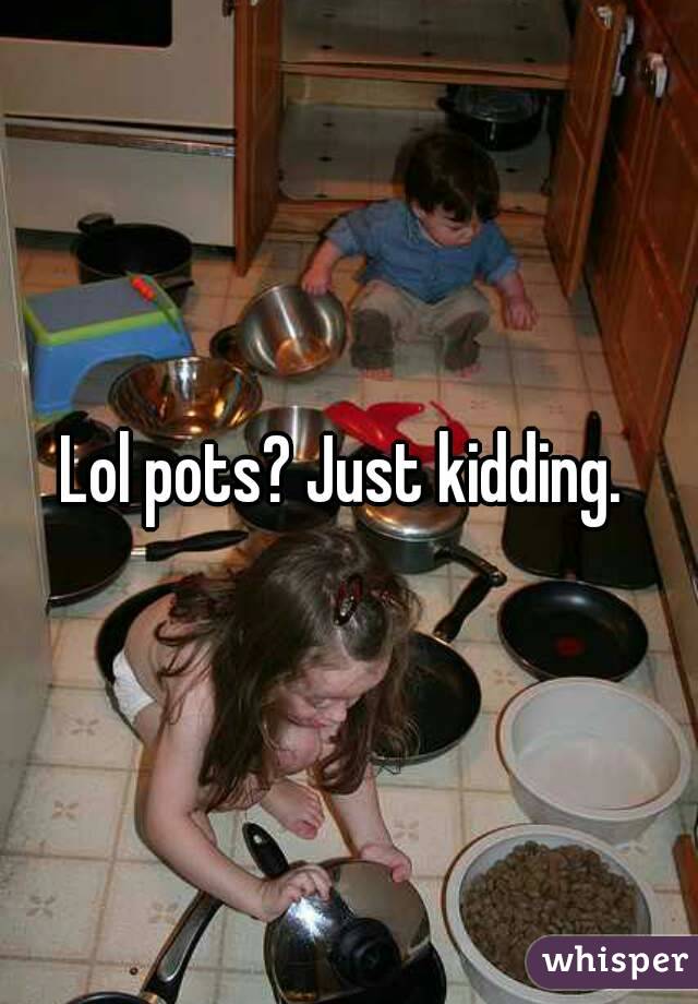 Lol pots? Just kidding. 