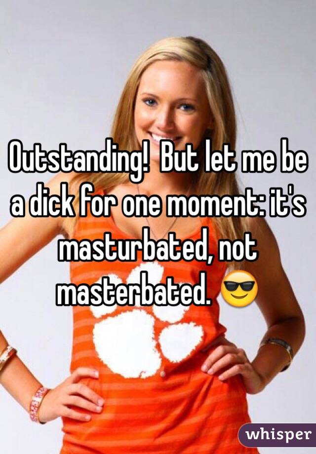 Outstanding!  But let me be a dick for one moment: it's masturbated, not masterbated. 😎