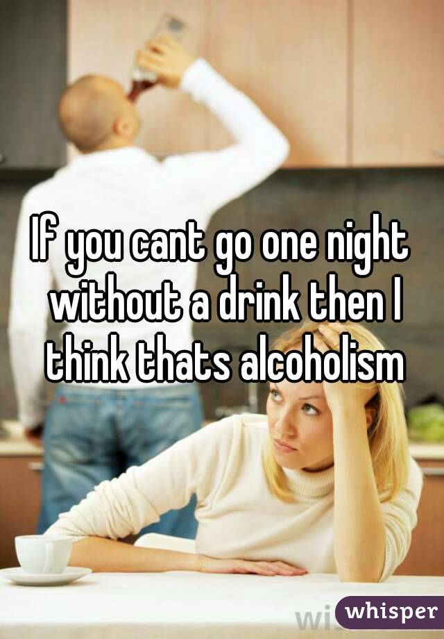 If you cant go one night without a drink then I think thats alcoholism