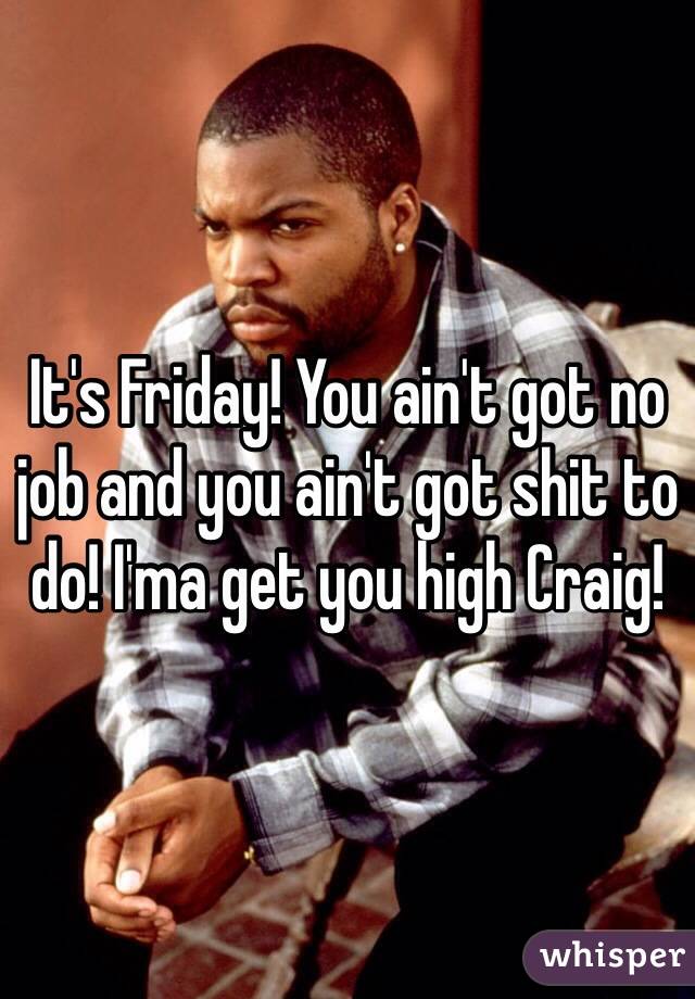 It's Friday! You ain't got no job and you ain't got shit to do! I'ma get you high Craig! 