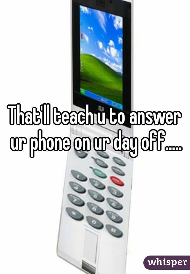 That'll teach u to answer ur phone on ur day off.....