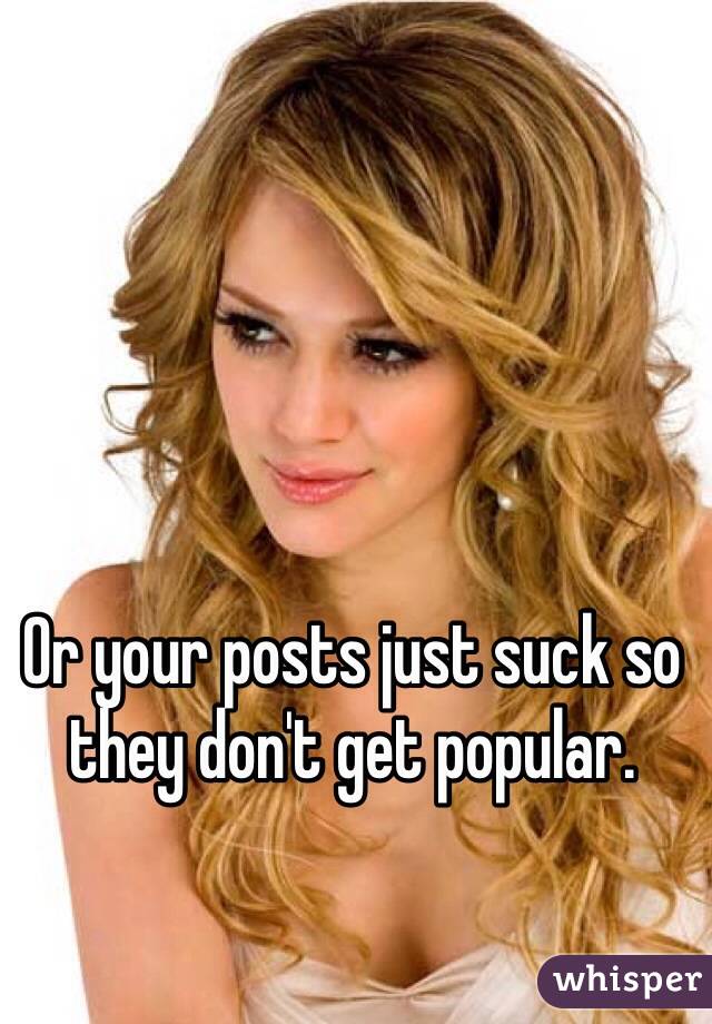 Or your posts just suck so they don't get popular. 