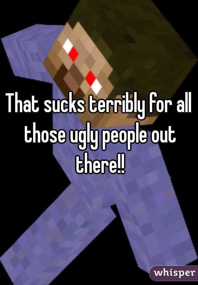 That sucks terribly for all those ugly people out there!!