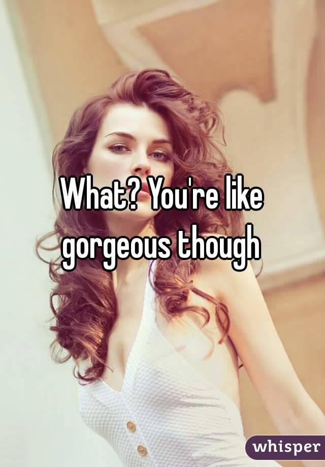 What? You're like gorgeous though 
