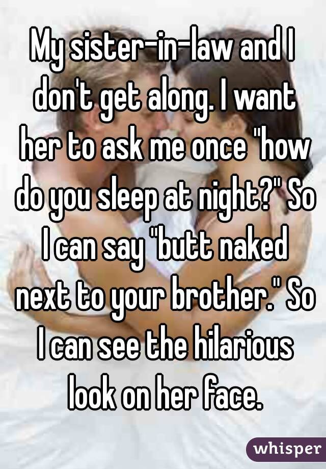 My sister-in-law and I don't get along. I want her to ask me once "how do you sleep at night?" So I can say "butt naked next to your brother." So I can see the hilarious look on her face.