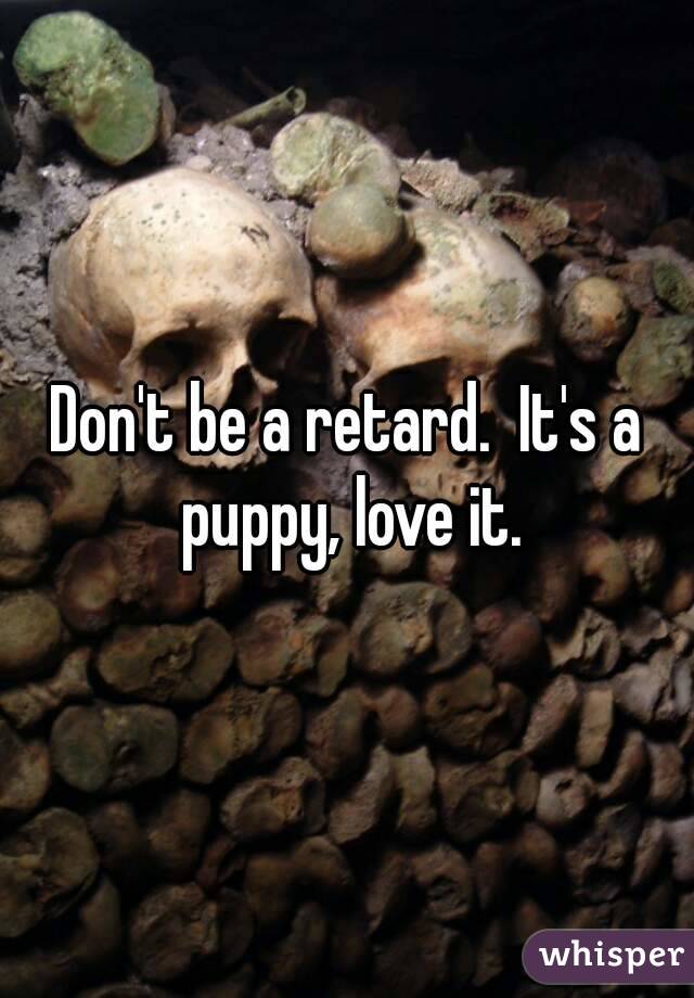 Don't be a retard.  It's a puppy, love it.