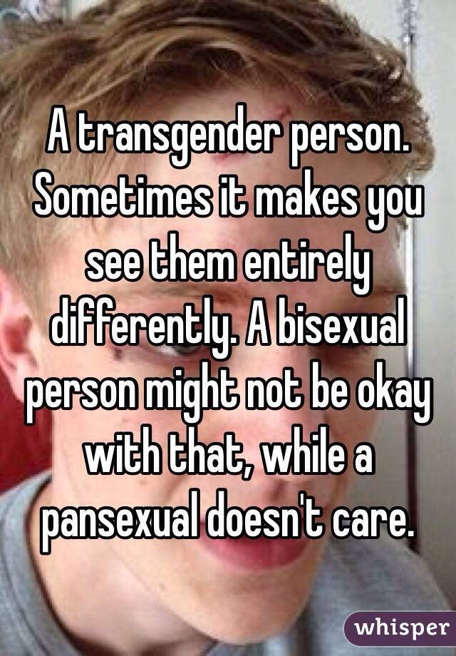 A transgender person. Sometimes it makes you see them entirely differently. A bisexual person might not be okay with that, while a pansexual doesn't care.