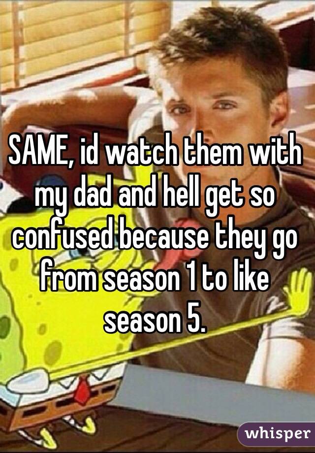 SAME, id watch them with my dad and hell get so confused because they go from season 1 to like season 5.