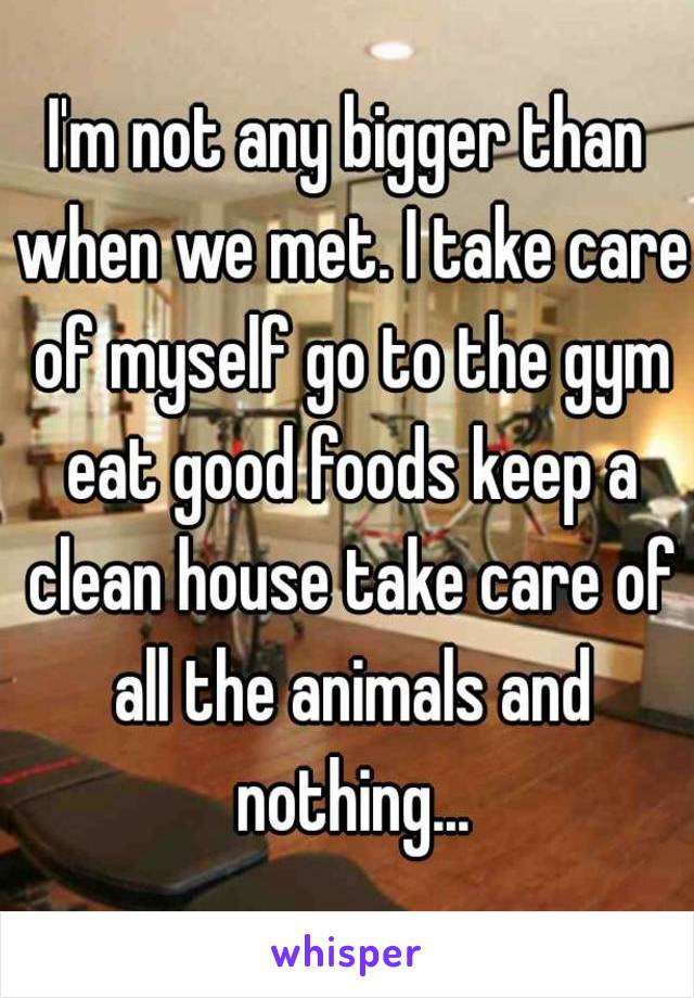 I'm not any bigger than when we met. I take care of myself go to the gym eat good foods keep a clean house take care of all the animals and nothing...