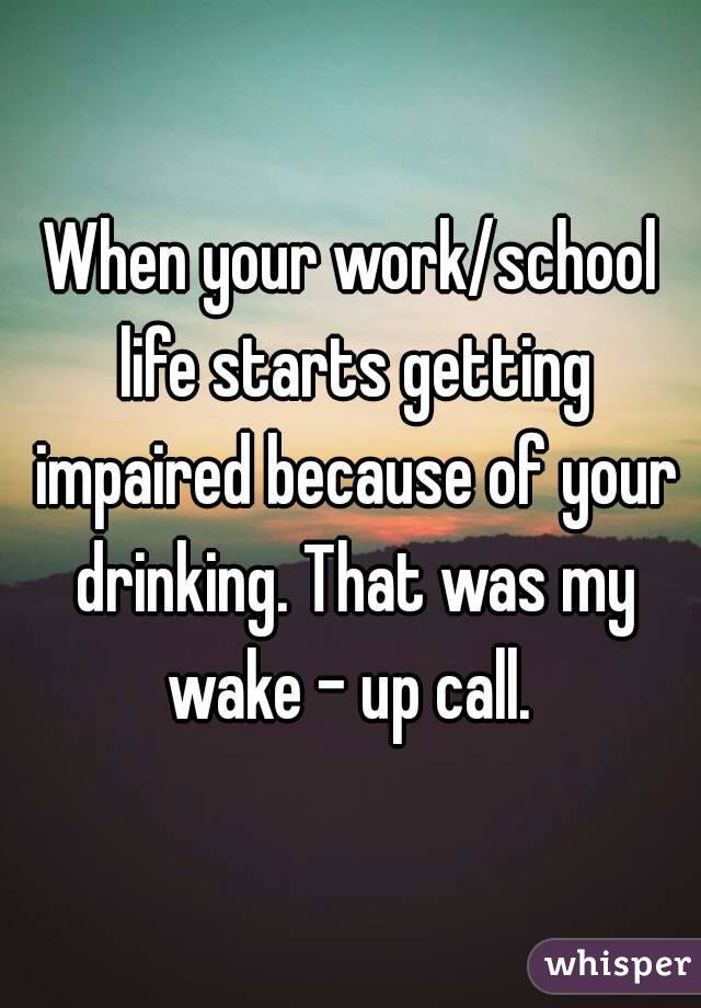 When your work/school life starts getting impaired because of your drinking. That was my wake - up call. 