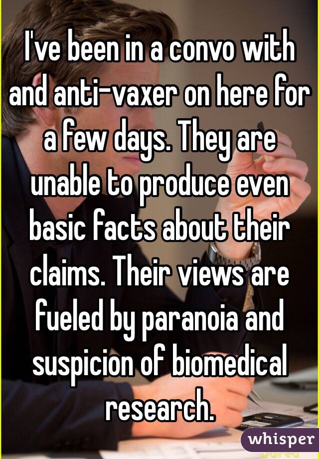 I've been in a convo with and anti-vaxer on here for a few days. They are unable to produce even basic facts about their claims. Their views are fueled by paranoia and suspicion of biomedical research. 
