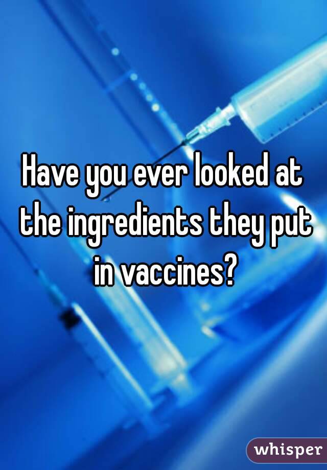 Have you ever looked at the ingredients they put in vaccines?