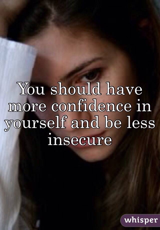 You should have more confidence in yourself and be less insecure 