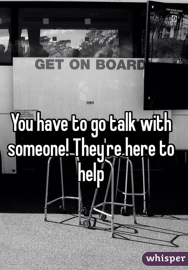 You have to go talk with someone! They're here to help