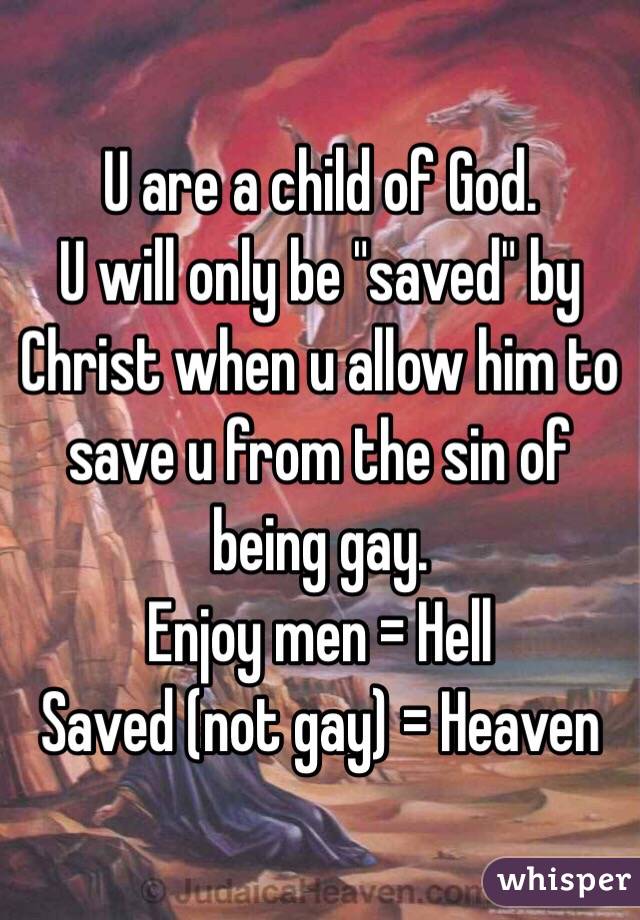 U are a child of God.
U will only be "saved" by Christ when u allow him to save u from the sin of being gay.
Enjoy men = Hell
Saved (not gay) = Heaven

