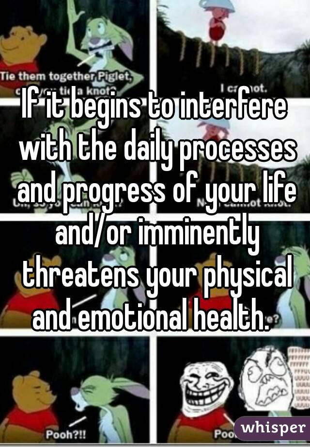 If it begins to interfere with the daily processes and progress of your life and/or imminently threatens your physical and emotional health.  