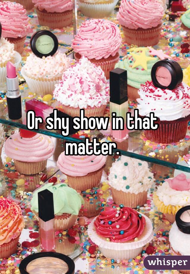 Or shy show in that matter. 