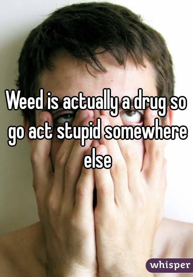 Weed is actually a drug so go act stupid somewhere else