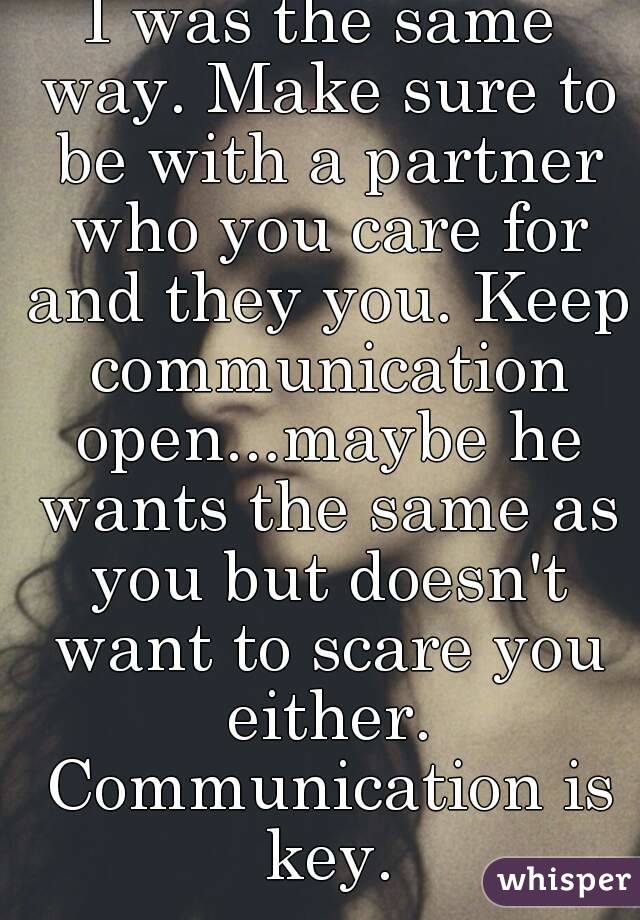 I was the same way. Make sure to be with a partner who you care for and they you. Keep communication open...maybe he wants the same as you but doesn't want to scare you either. Communication is key.