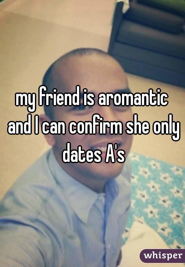 my friend is aromantic and I can confirm she only dates A's