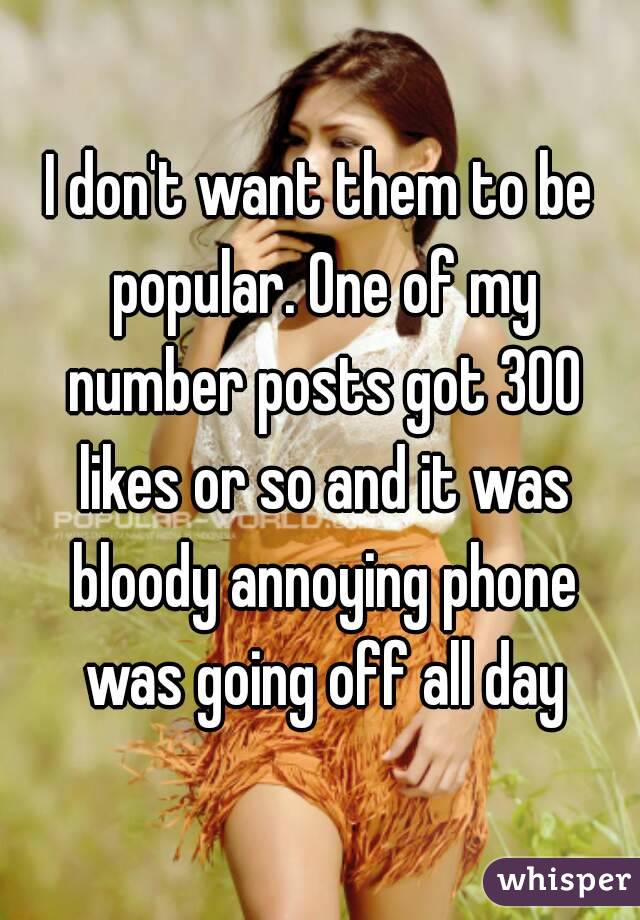 I don't want them to be popular. One of my number posts got 300 likes or so and it was bloody annoying phone was going off all day