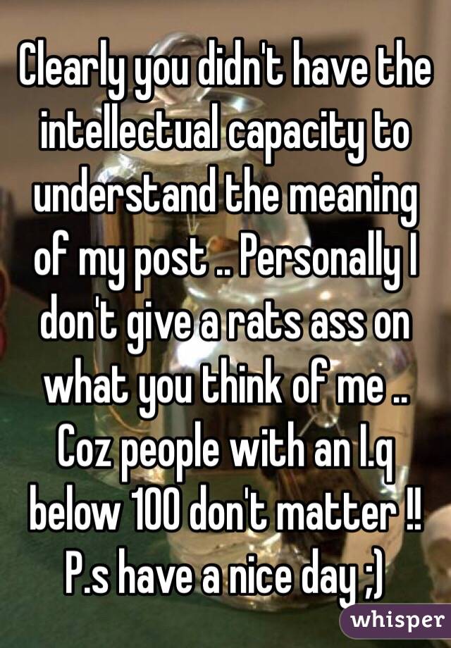 Clearly you didn't have the intellectual capacity to understand the meaning of my post .. Personally I don't give a rats ass on what you think of me .. Coz people with an I.q below 100 don't matter !! 
P.s have a nice day ;)