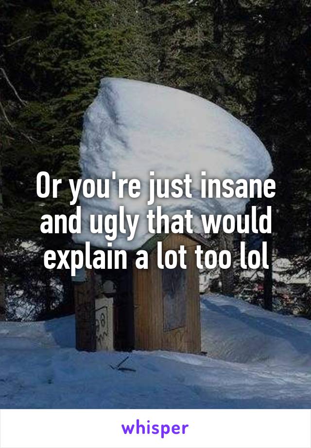 Or you're just insane and ugly that would explain a lot too lol