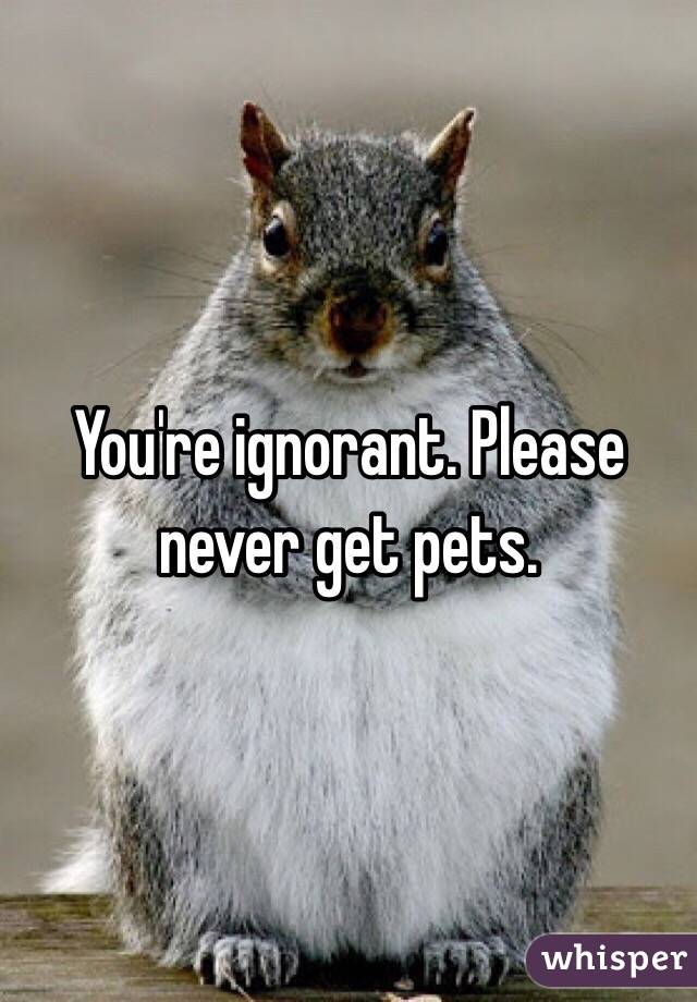 You're ignorant. Please never get pets. 