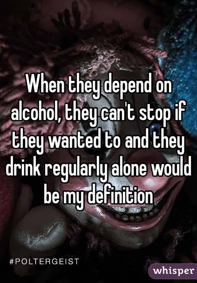 When they depend on alcohol, they can't stop if they wanted to and they drink regularly alone would be my definition