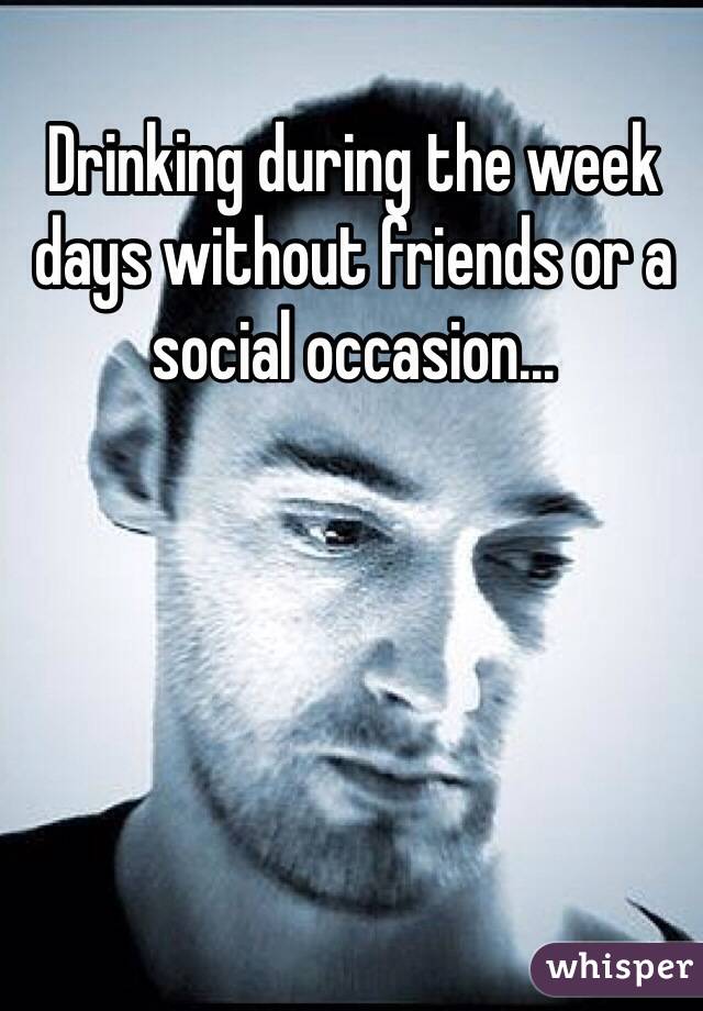 Drinking during the week days without friends or a social occasion...