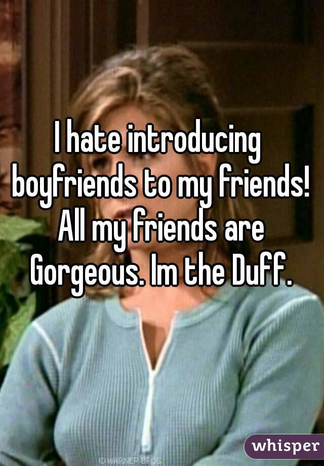 I hate introducing boyfriends to my friends! All my friends are Gorgeous. Im the Duff.