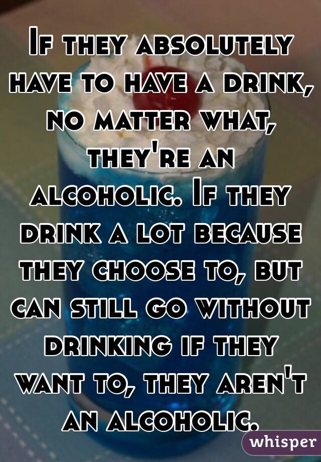 If they absolutely have to have a drink, no matter what, they're an alcoholic. If they drink a lot because they choose to, but can still go without drinking if they want to, they aren't an alcoholic. 