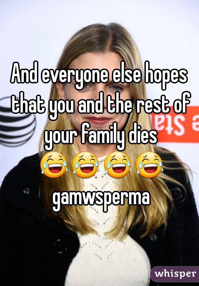 And everyone else hopes that you and the rest of your family dies 😂😂😂😂 gamwsperma