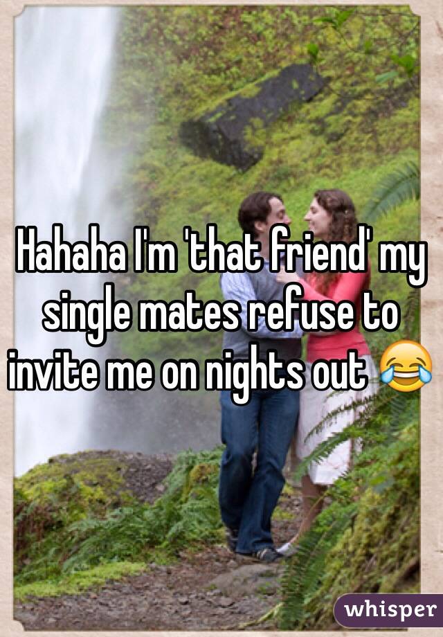 Hahaha I'm 'that friend' my single mates refuse to invite me on nights out 😂 