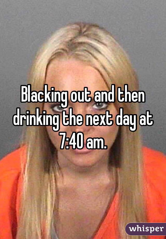 Blacking out and then drinking the next day at 7:40 am.