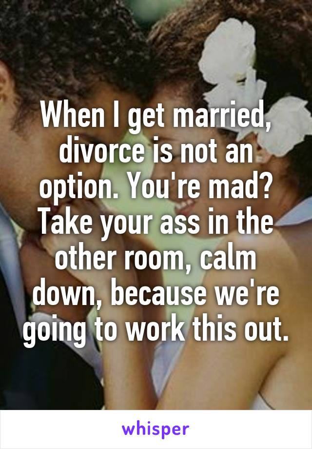 When I get married, divorce is not an option. You're mad? Take your ass in the other room, calm down, because we're going to work this out.