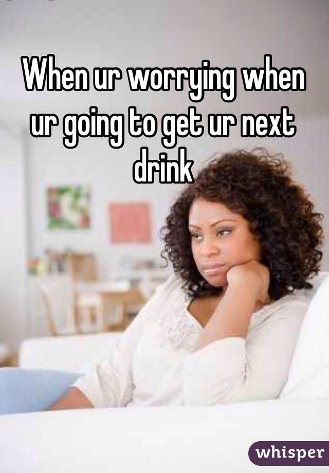 When ur worrying when ur going to get ur next drink