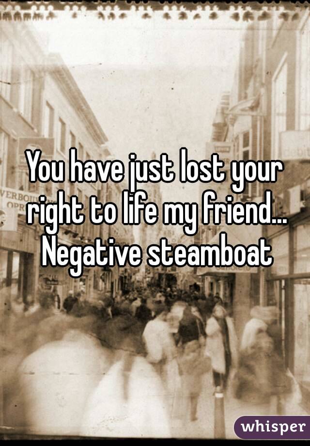 You have just lost your right to life my friend... Negative steamboat