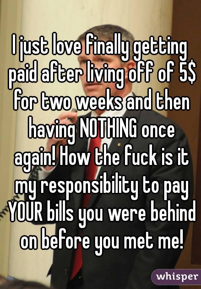 I just love finally getting paid after living off of 5$ for two weeks and then having NOTHING once again! How the fuck is it my responsibility to pay YOUR bills you were behind on before you met me!