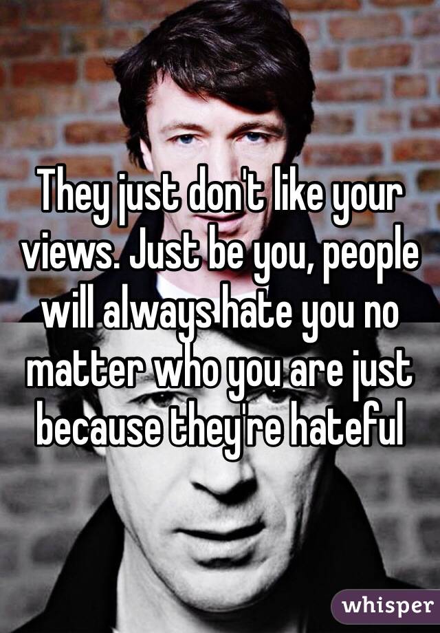 They just don't like your views. Just be you, people will always hate you no matter who you are just because they're hateful 