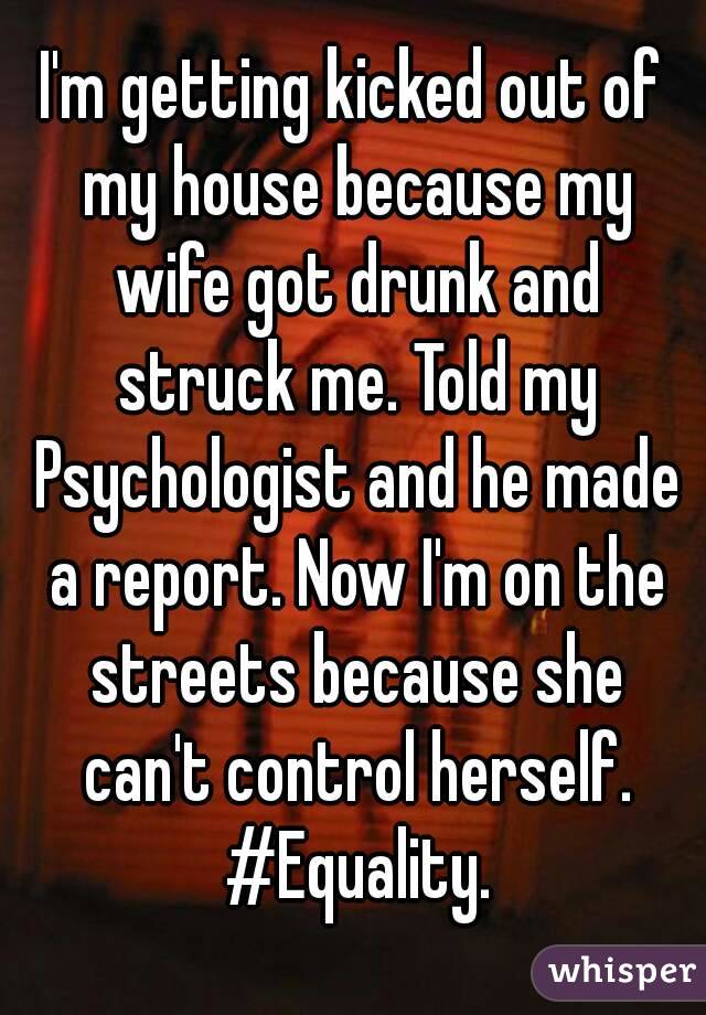 I'm getting kicked out of my house because my wife got drunk and struck me. Told my Psychologist and he made a report. Now I'm on the streets because she can't control herself. #Equality.