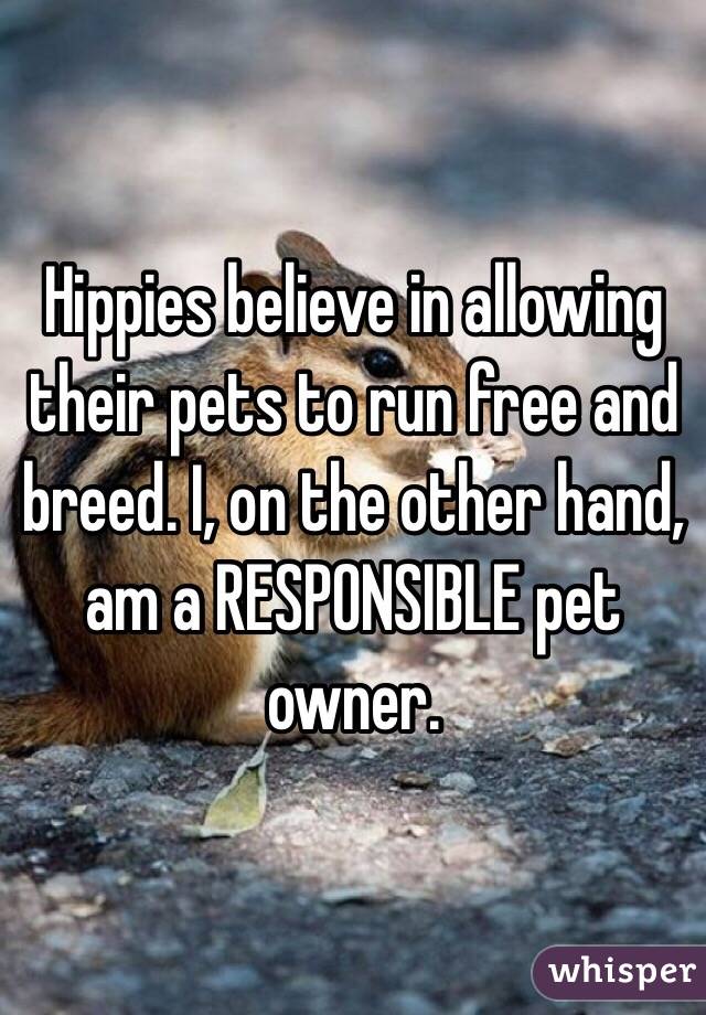 Hippies believe in allowing their pets to run free and breed. I, on the other hand, am a RESPONSIBLE pet owner. 