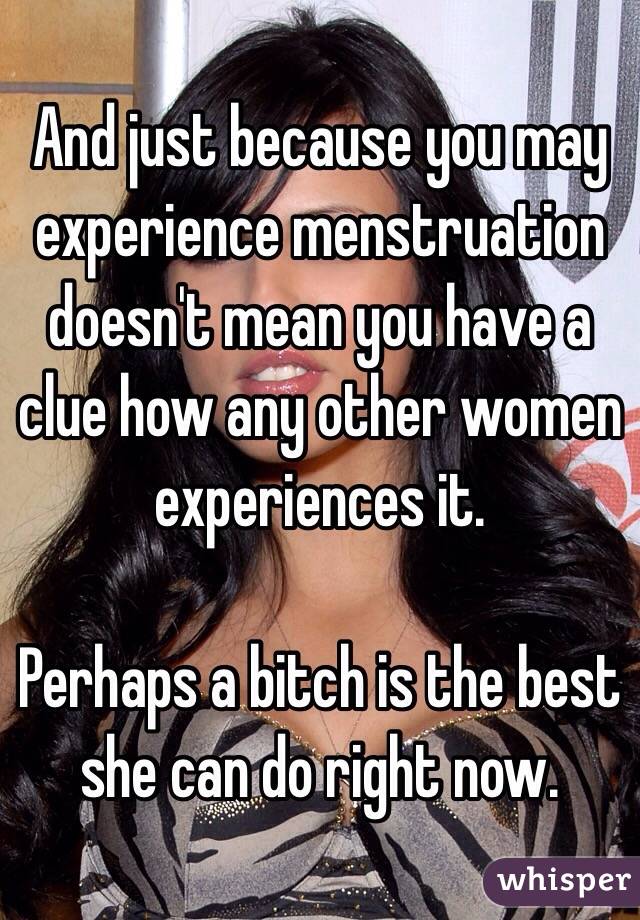 And just because you may experience menstruation doesn't mean you have a clue how any other women experiences it. 

Perhaps a bitch is the best she can do right now. 